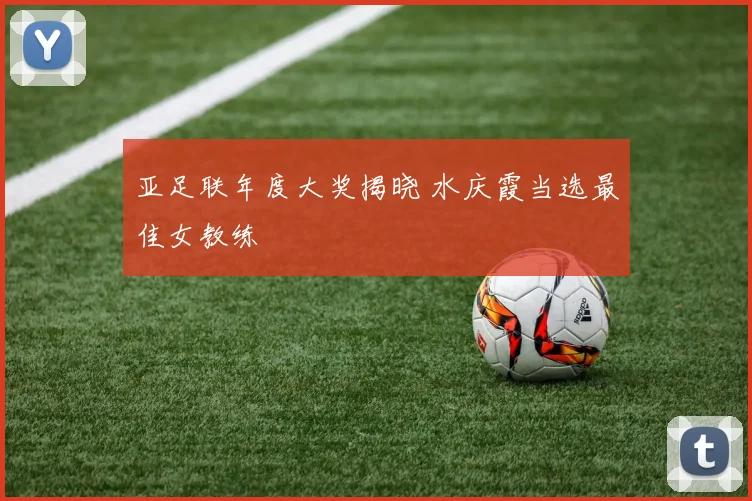 亚足联年度大奖揭晓 水庆霞当选最佳女教练