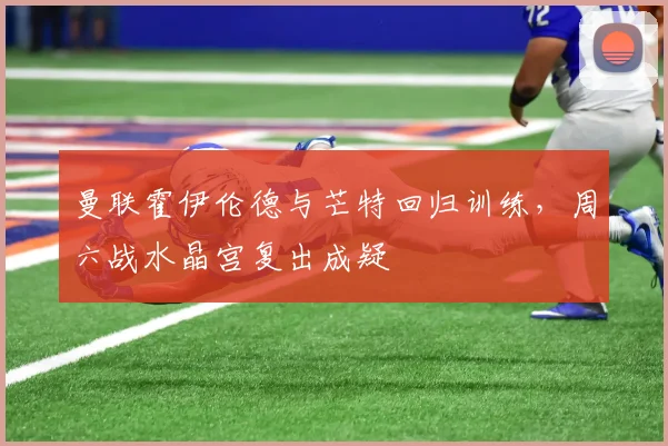 曼联霍伊伦德与芒特回归训练，周六战水晶宫复出成疑