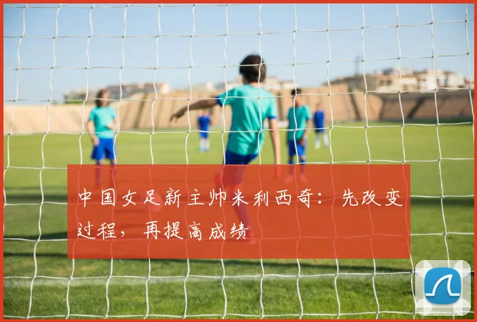 中国女足新主帅米利西奇：先改变过程，再提高成绩