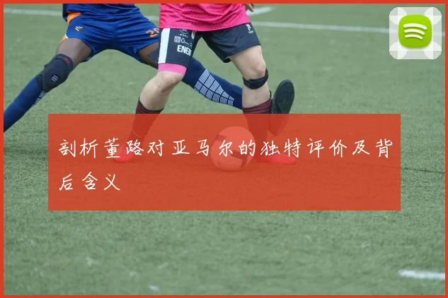 剖析董路对亚马尔的独特评价及背后含义