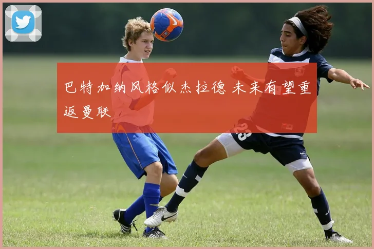 巴特加纳风格似杰拉德 未来有望重返曼联