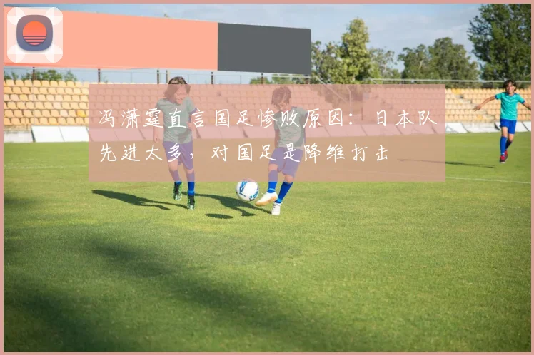 冯潇霆直言国足惨败原因：日本队先进太多，对国足是降维打击